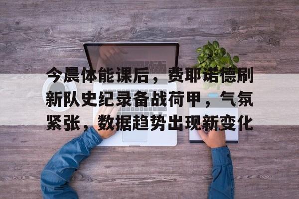 关于今晨体能课后，费耶诺德刷新队史纪录备战荷甲，气氛紧张，数据趋势出现新变化的信息-英雄联盟