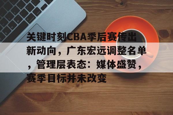 关键时刻CBA季后赛传出新动向，广东宏远调整名单，管理层表态：媒体盛赞，赛季目标并未改变的简单介绍
